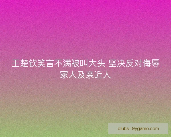 王楚钦笑言不满被叫大头 坚决反对侮辱家人及亲近人