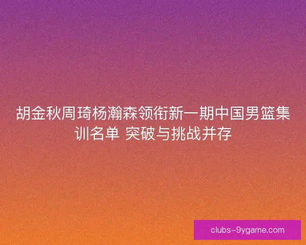 胡金秋周琦杨瀚森领衔新一期中国男篮集训名单 突破与挑战并存