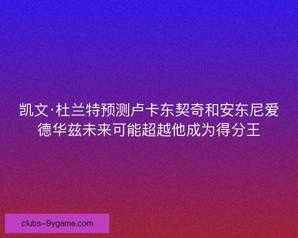 凯文·杜兰特预测卢卡东契奇和安东尼爱德华兹未来可能超越他成为得分王