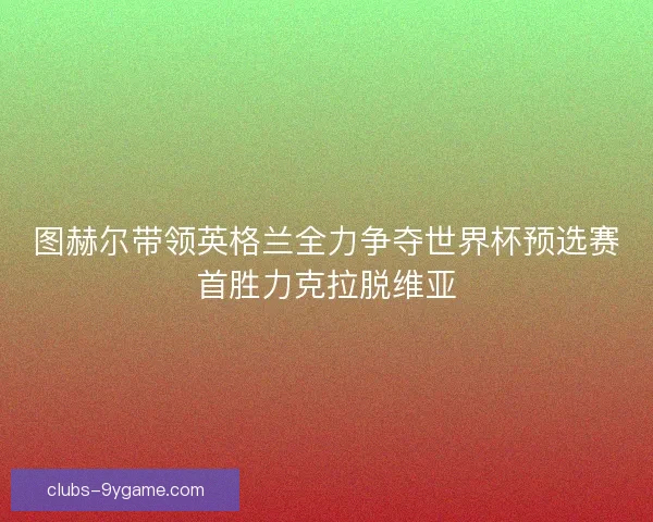 图赫尔带领英格兰全力争夺世界杯预选赛首胜力克拉脱维亚