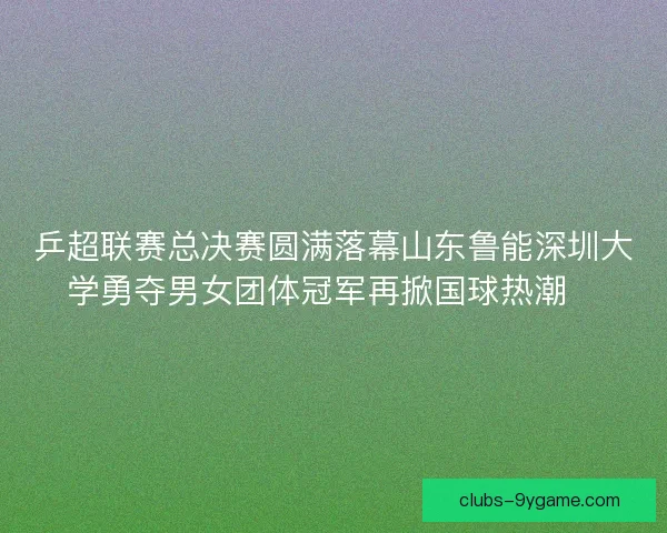 乒超联赛总决赛圆满落幕山东鲁能深圳大学勇夺男女团体冠军再掀国球热潮🏓