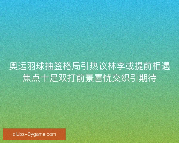 奥运羽球抽签格局引热议林李或提前相遇焦点十足双打前景喜忧交织引期待
